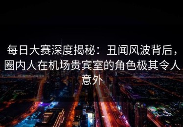 每日大赛深度揭秘：丑闻风波背后，圈内人在机场贵宾室的角色极其令人意外