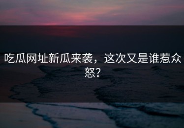吃瓜网址新瓜来袭，这次又是谁惹众怒？