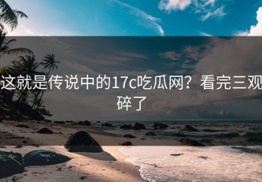 这就是传说中的17c吃瓜网？看完三观碎了