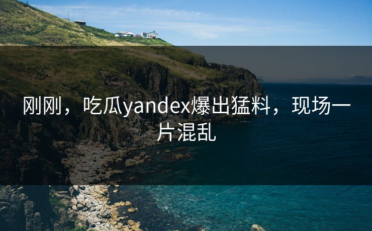 刚刚，吃瓜yandex爆出猛料，现场一片混乱