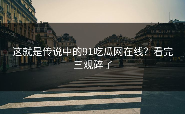 这就是传说中的91吃瓜网在线？看完三观碎了