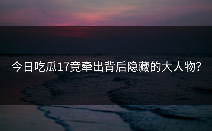 今日吃瓜17竟牵出背后隐藏的大人物？