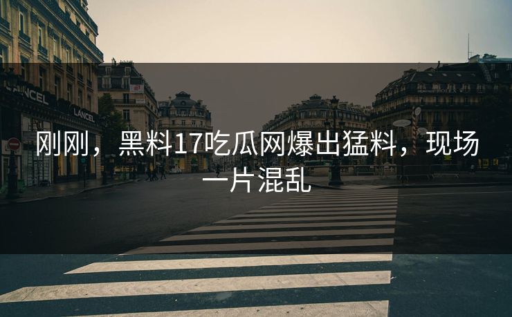 刚刚，黑料17吃瓜网爆出猛料，现场一片混乱