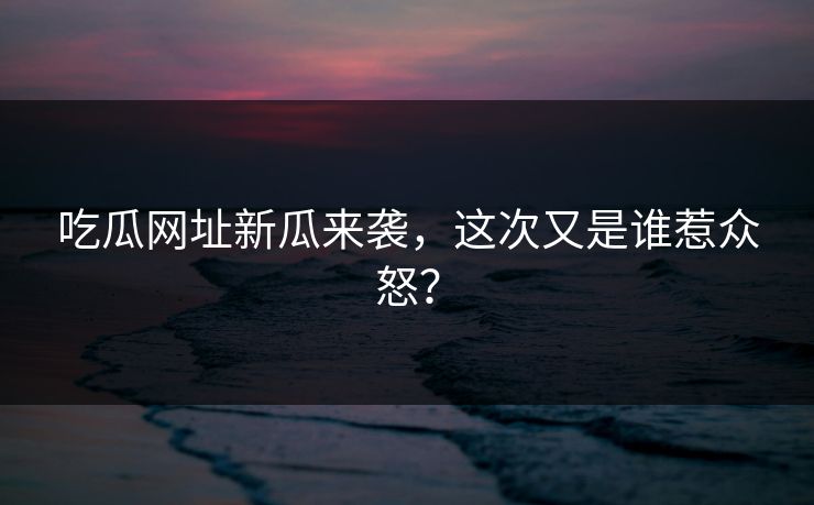 吃瓜网址新瓜来袭,这次又是谁惹众怒? 吃瓜网址新瓜来袭,这次又是谁惹众怒?