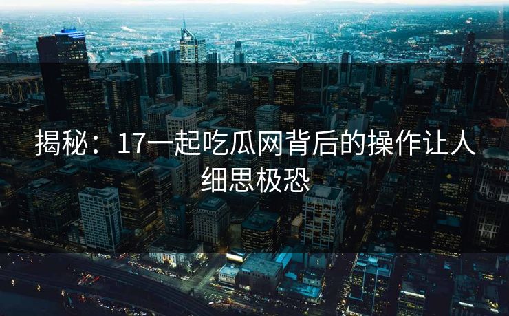 揭秘：17一起吃瓜网背后的操作让人细思极恐