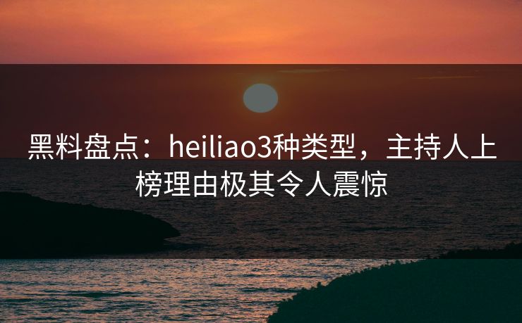 黑料盘点：heiliao3种类型，主持人上榜理由极其令人震惊