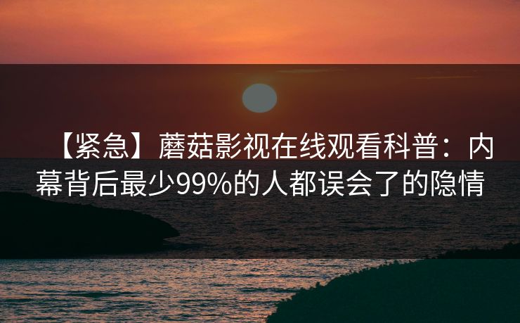 【紧急】蘑菇影视在线观看科普：内幕背后最少99%的人都误会了的隐情