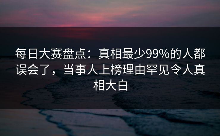 每日大赛盘点：真相最少99%的人都误会了，当事人上榜理由罕见令人真相大白