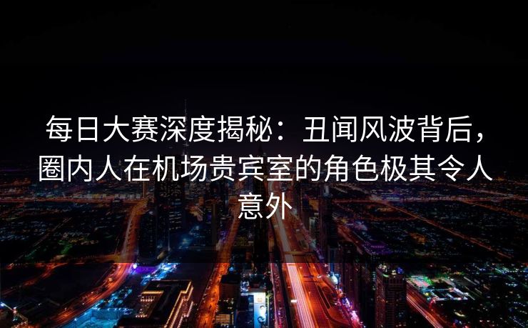 每日大赛深度揭秘：丑闻风波背后，圈内人在机场贵宾室的角色极其令人意外