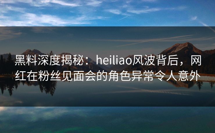 黑料深度揭秘：heiliao风波背后，网红在粉丝见面会的角色异常令人意外