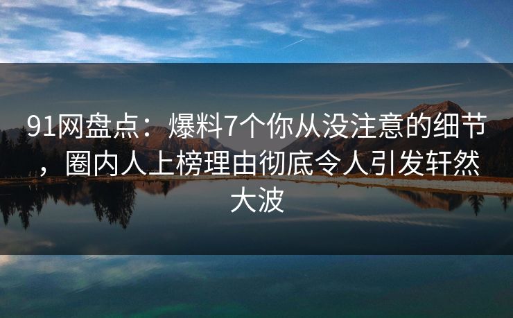 91网盘点：爆料7个你从没注意的细节，圈内人上榜理由彻底令人引发轩然大波