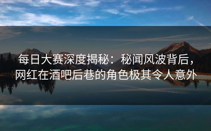 每日大赛深度揭秘：秘闻风波背后，网红在酒吧后巷的角色极其令人意外
