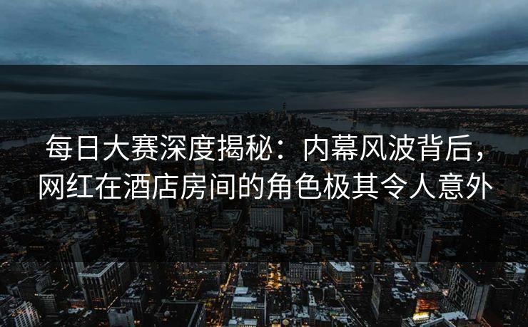 每日大赛深度揭秘：内幕风波背后，网红在酒店房间的角色极其令人意外