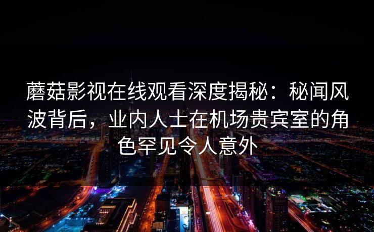 蘑菇影视在线观看深度揭秘：秘闻风波背后，业内人士在机场贵宾室的角色罕见令人意外