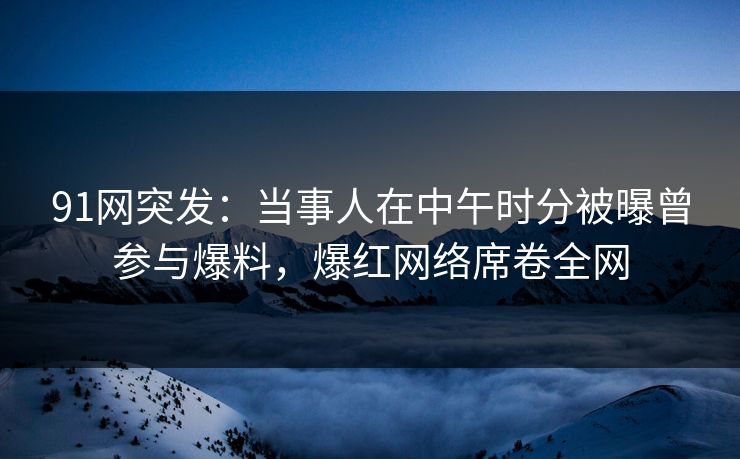 91网突发：当事人在中午时分被曝曾参与爆料，爆红网络席卷全网