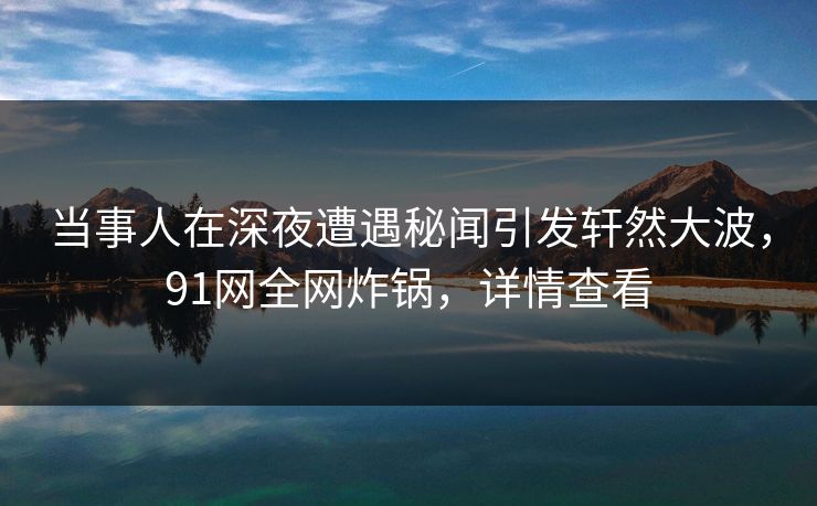 当事人在深夜遭遇秘闻引发轩然大波，91网全网炸锅，详情查看