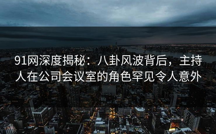 91网深度揭秘:八卦风波背后,主持人在公司会议室的角色罕见令人意外 91网深度揭秘:八卦风波背后,主持人在公司会议室的角色罕见令人意外