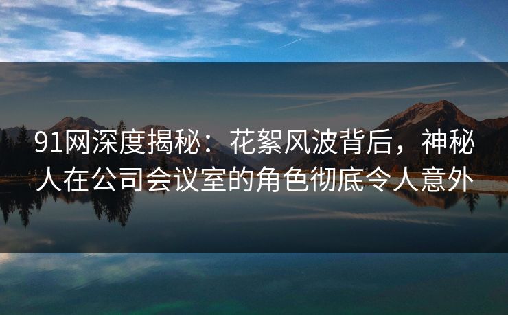 91网深度揭秘：花絮风波背后，神秘人在公司会议室的角色彻底令人意外