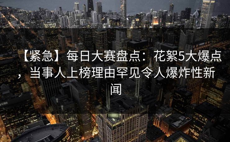 【紧急】每日大赛盘点:花絮5大爆点,当事人上榜理由罕见令人爆炸性新闻 【紧急】每日大赛盘点:花絮5大爆点,当事人上榜理由罕见令人爆炸性新闻