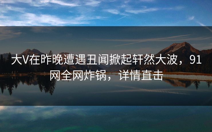 大V在昨晚遭遇丑闻掀起轩然大波，91网全网炸锅，详情直击