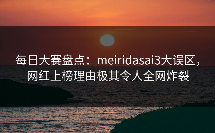 每日大赛盘点：meiridasai3大误区，网红上榜理由极其令人全网炸裂