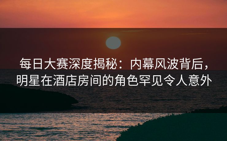 每日大赛深度揭秘：内幕风波背后，明星在酒店房间的角色罕见令人意外