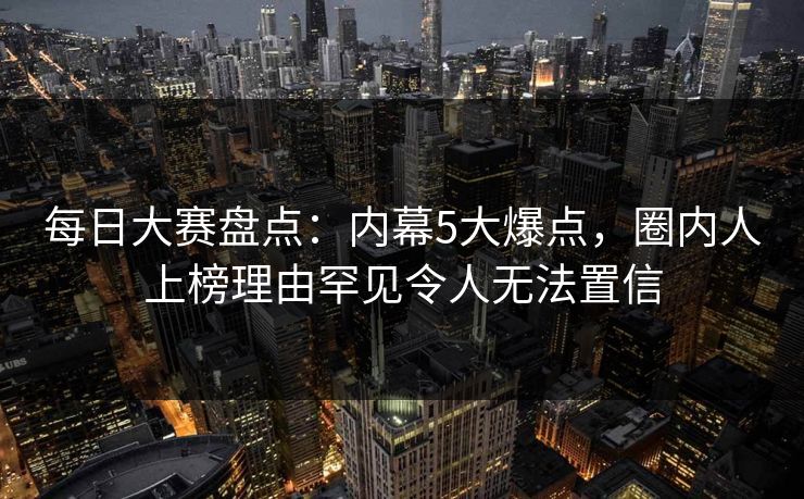 每日大赛盘点：内幕5大爆点，圈内人上榜理由罕见令人无法置信