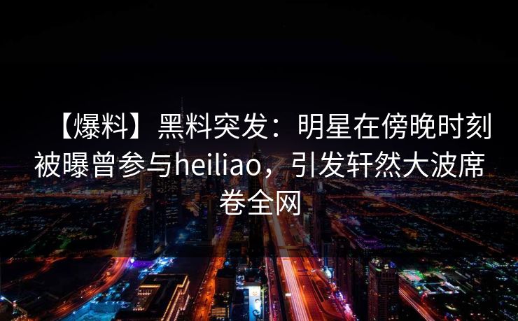 【爆料】黑料突发：明星在傍晚时刻被曝曾参与heiliao，引发轩然大波席卷全网