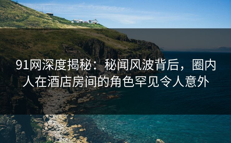 91网深度揭秘：秘闻风波背后，圈内人在酒店房间的角色罕见令人意外