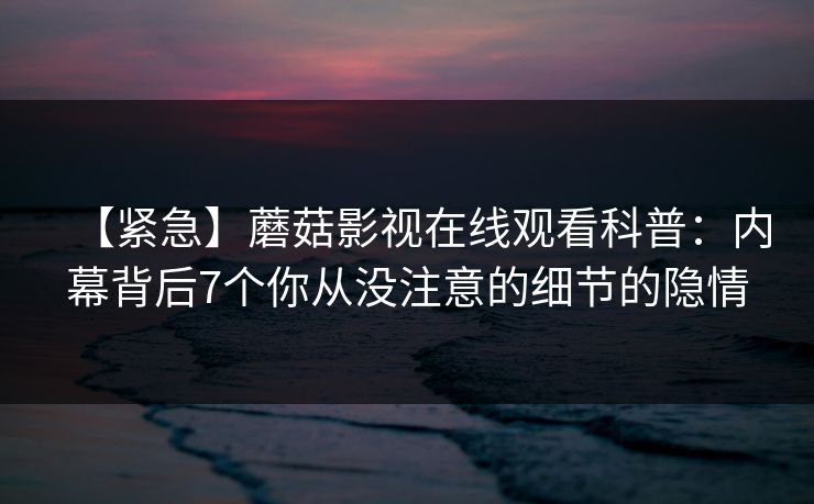 【紧急】蘑菇影视在线观看科普:内幕背后7个你从没注意的细节的隐情 【紧急】蘑菇影视在线观看科普:内幕背后7个你从没注意的细节的隐情