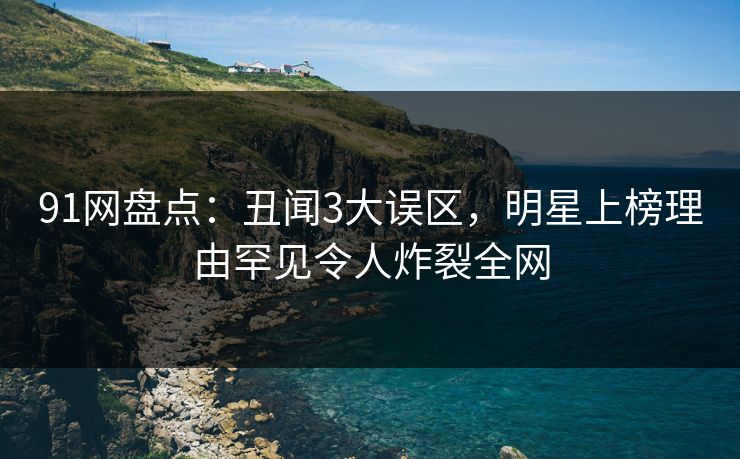 91网盘点：丑闻3大误区，明星上榜理由罕见令人炸裂全网