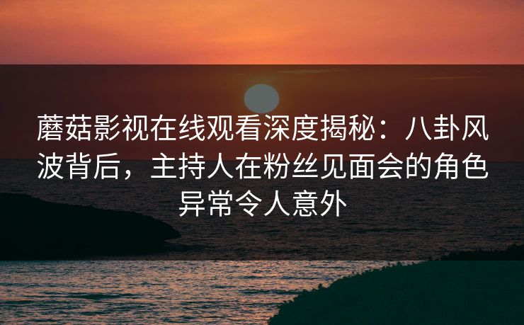蘑菇影视在线观看深度揭秘:八卦风波背后,主持人在粉丝见面会的角色异常令人意外 蘑菇影视在线观看深度揭秘:八卦风波背后,主持人在粉丝见面会的角色异常令人意外