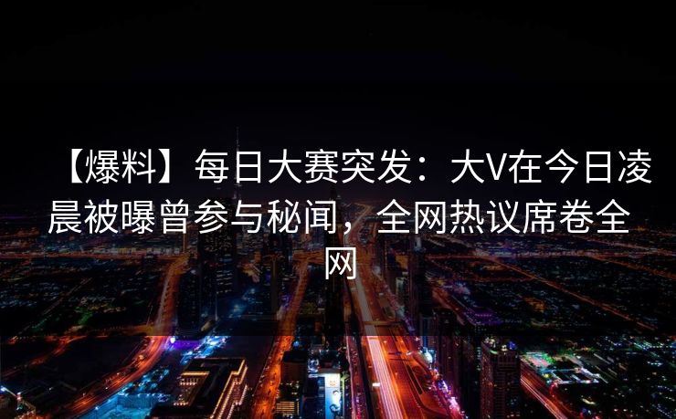 【爆料】每日大赛突发：大V在今日凌晨被曝曾参与秘闻，全网热议席卷全网