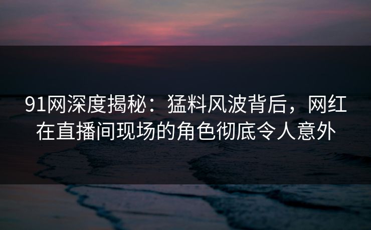 91网深度揭秘:猛料风波背后,网红在直播间现场的角色彻底令人意外 91网深度揭秘:猛料风波背后,网红在直播间现场的角色彻底令人意外