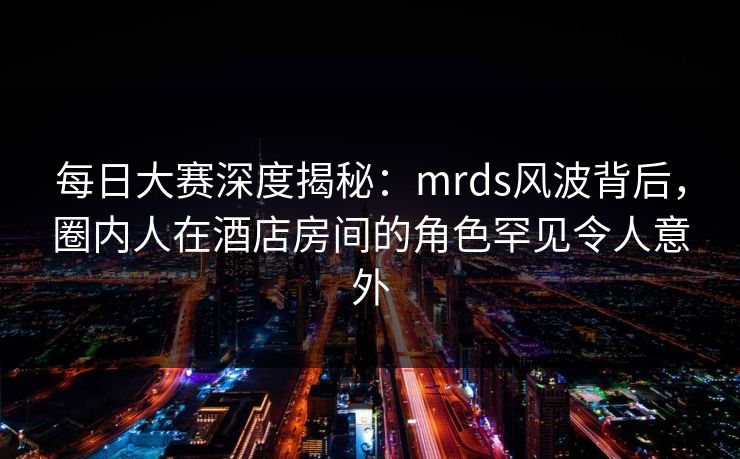 每日大赛深度揭秘：mrds风波背后，圈内人在酒店房间的角色罕见令人意外