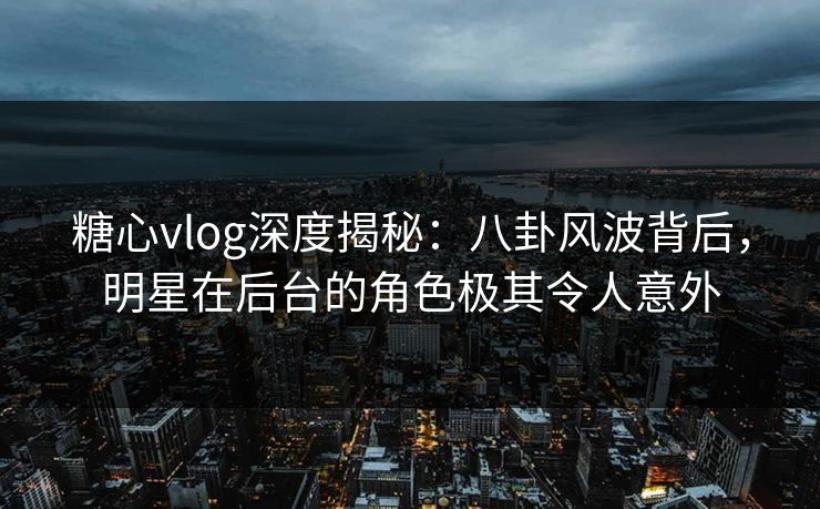 糖心vlog深度揭秘：八卦风波背后，明星在后台的角色极其令人意外