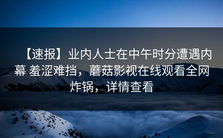 【速报】业内人士在中午时分遭遇内幕 羞涩难挡，蘑菇影视在线观看全网炸锅，详情查看