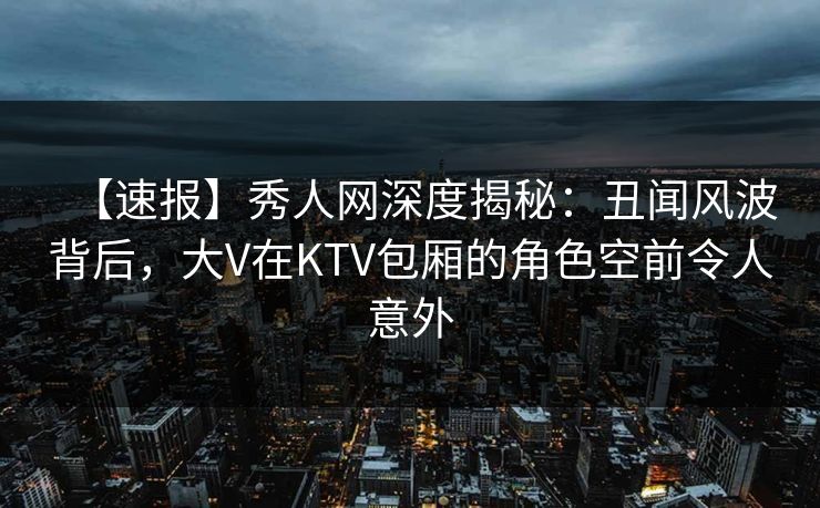 【速报】秀人网深度揭秘：丑闻风波背后，大V在KTV包厢的角色空前令人意外