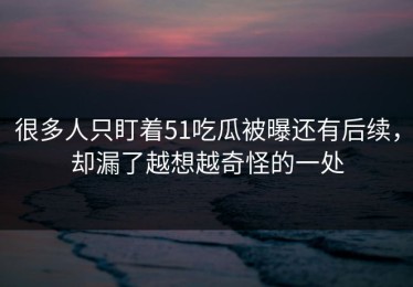很多人只盯着51吃瓜被曝还有后续，却漏了越想越奇怪的一处