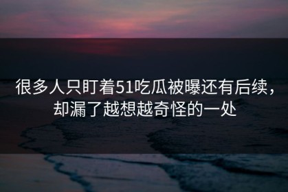 很多人只盯着51吃瓜被曝还有后续，却漏了越想越奇怪的一处