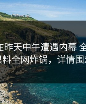 神秘人在昨天中午遭遇内幕 全网炸裂，黑料全网炸锅，详情围观