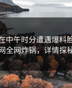 当事人在中午时分遭遇爆料脸红，91网全网炸锅，详情探秘