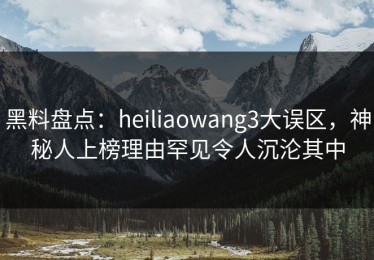 黑料盘点：heiliaowang3大误区，神秘人上榜理由罕见令人沉沦其中