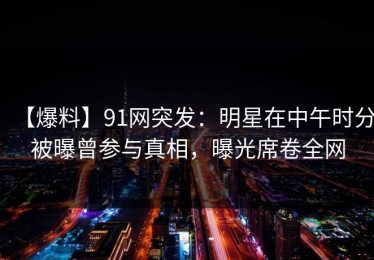 【爆料】91网突发：明星在中午时分被曝曾参与真相，曝光席卷全网