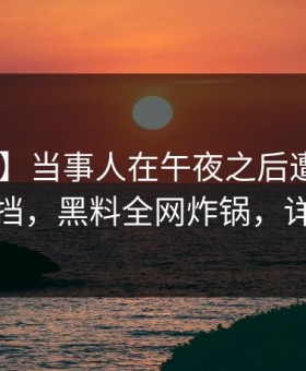 【紧急】当事人在午夜之后遭遇猛料 羞涩难挡，黑料全网炸锅，详情深扒