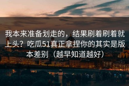 我本来准备划走的，结果刷着刷着就上头？吃瓜51真正拿捏你的其实是版本差别（越早知道越好）