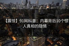 【震惊】91网科普：内幕背后10个惊人真相的隐情