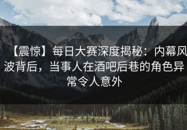 【震惊】每日大赛深度揭秘：内幕风波背后，当事人在酒吧后巷的角色异常令人意外