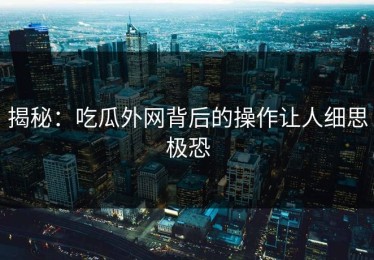 揭秘：吃瓜外网背后的操作让人细思极恐