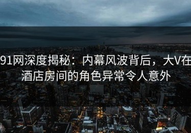 91网深度揭秘：内幕风波背后，大V在酒店房间的角色异常令人意外